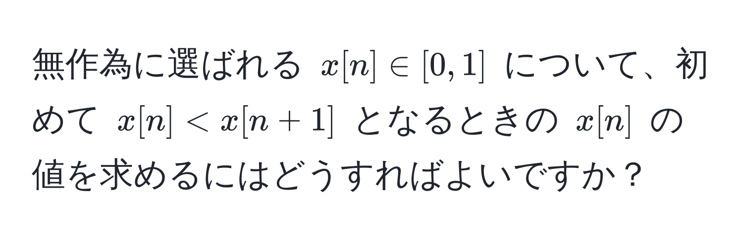 無作為に選ばれる $x[n] ∈ [0, 1]$ について、初めて $x[n] < x[n+1]$ となるときの $x[n]$ の値を求めるにはどうすればよいですか？