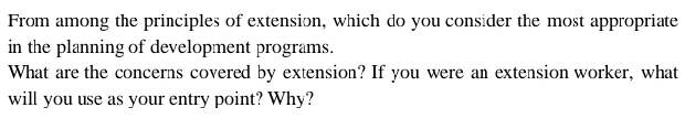 From among the principles of extension, which do you consider the most appropriate 
in the planning of development programs. 
What are the concerns covered by extension? If you were an extension worker, what 
will you use as your entry point? Why?