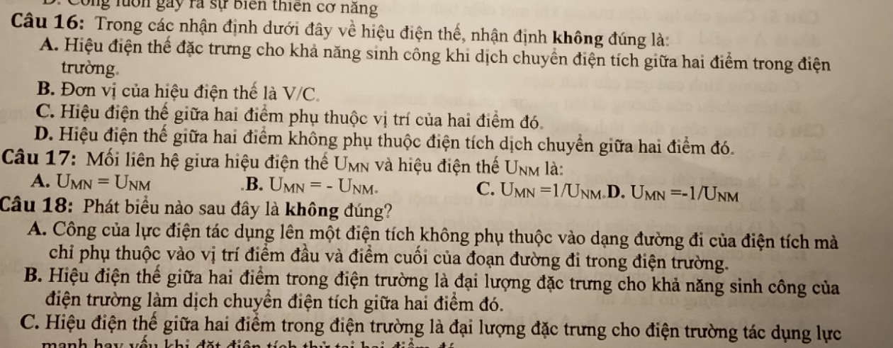 Công luớn gay rà sự biển thiên cơ năng
Câu 16: Trong các nhận định dưới đây về hiệu điện thế, nhận định không đúng là:
A. Hiệu điện thể đặc trưng cho khả năng sinh công khi dịch chuyển điện tích giữa hai điểm trong điện
trường
B. Đơn vị của hiệu điện thế là V/C.
C. Hiệu điện thế giữa hai điểm phụ thuộc vị trí của hai điểm đó.
D. Hiệu điện thế giữa hai điểm không phụ thuộc điện tích dịch chuyển giữa hai điểm đó.
Câu 17: Mối liên hệ giữa hiệu điện thế Umn và hiệu điện thế Unm là:
A. U_MN=U_NM .B. U_MN=-U_NM. C. U_MN=1/U_NM .D. U_MN=-1/U_NM
Câu 18: Phát biểu nào sau đây là không đúng?
A. Công của lực điện tác dụng lên một điện tích không phụ thuộc vào dạng đường đi của điện tích mà
chỉ phụ thuộc vào vị trí điểm đầu và điểm cuối của đoạn đường đi trong điện trường.
B. Hiệu điện thể giữa hai điểm trong điện trường là đại lượng đặc trưng cho khả năng sinh công của
điện trường làm dịch chuyền điện tích giữa hai điểm đó.
C. Hiệu điện thế giữa hai điểm trong điện trường là đại lượng đặc trưng cho điện trường tác dụng lực