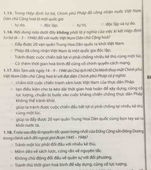 Trong Hiệp định Sơ bộ, Chính phủ Pháp đã công nhận nước Việt Nam
Dân chủ Cộng hoà là một quốc gia
A tự do. B. độc lập. tự trị. D. độc lập và tự do.
1.16. Nội dung nào dưới đây không phải là ý nghĩa của việc kí kết Hiệp định
Sơ bộ (6 - 3 - 1946) đối với nước Việt Nam Dân chủ Cộng hoà?
A. Đẩy được 20 vạn quân Trung Hoa Dân quốc ra khỏi Việt Nam.
Pháp đã công nhận Việt Nam là một quốc gia độc lập.
Tránh được cuộc chiến bất lợi vì phải chống nhiều kẻ thù cùng một lúc,
Có thêm thời gian hoà bình để cùng cố chính quyền cách mạng.
1.17. Bản Tạm ước ngày 14 - 9 − 1946 do Chủ tịch Hồ Chí Minh thay mặt Chính phủ
Việt Nam Dân chủ Cộng hoà kí với đại diện Chính phủ Pháp có ý nghĩa Bà
chấm cứt cuộc chiến tranh xâm lược Việt Nam của thực dân Pháp.
Bể tạo điều kiện cho ta kéo dài thời gian hoà hoãn để xây dựng, củng có
lực lượng, chuẩn bị bước vào cuộc kháng chiến chống thực dân Pháp
không thể tránh khỏi.
giúp ta tránh được cuộc chiến đấu bất lợi vì phải chống lại nhiều kẻ thù
cùng một lúc.
giúp ta đẩy được 20 vạn quân Trung Hoa Dân quốc cùng bọn tay sai ra
khỏi nước ta.
1.18. Ý nào sau đãy là nguyên tắc quan trọng nhất của Đảng Cộng sản Đông Dương
trong chính sách đối ngoại giai đoạn 1945 - 1946?
A Tránh một lúc phải đối đầu với nhiều kẻ thù.
1 Mềm dẻo về sách lược, cứng rần về nguyên tắc.
Không chủ động đối đầu về quân sự với đối phương.
D  Tranh thủ thời gian hoà bình để xây dựng, củng cố lực lượng.