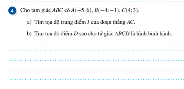 Cho tam giác ABC có A(-5;6), B(-4;-1), C(4;3). 
a) Tìm tọa độ trung điểm / của đoạn thẳng AC. 
b) Tìm tọa độ điểm D sao cho tứ giác ABCD là hình bình hành. 
_ 
_ 
_ 
_ 
_