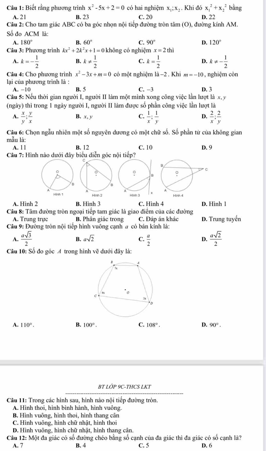 Biết rằng phương trình x^2-5x+2=0 có hai nghiệm x_1;x_2. Khi đó x_1^(2+x_2^2 bằng
A. 21 B. 23 C. 20 D. 22
Câu 2: Cho tam giác ABC có ba góc nhọn nội tiếp đường tròn tâm (O), đường kính AM.
Số đo ACM là:
A. 180^circ) B. 60° C. 90° D. 120°
Câu 3: Phương trình kx^2+2k^2x+1=0 không có nghiệm x=2thi
A. k=- 1/2  k!=  1/2  k= 1/2  k!= - 1/2 
B.
C.
D.
* Câu 4: Cho phương trình x^2-3x+m=0 có một nghiệm |dot a- 2 . Khi m=-10 , nghiệm còn
lạai của phương trình là :
A. −10 B. 5 C. −3 D. 3
Cầu 5: Nếu thời gian người I, người II làm một mình xong công việc lần lượt là x, y
(ngày) thì trong 1 ngày người I, người II làm được số phần công việc lần lượt là
A.  x/y ; y/x  B. x, y C.  1/x ; 1/y  D.  2/x ; 2/y 
Câu 6: Chọn ngẫu nhiên một số nguyên dương có một chữ số. Số phần tử của không gian
mẫu là:
A. 1 1 B. 12 C. 10 D. 9
Câu 7: Hình nào dưới đây biểu diễn góc nội tiếp?
Hình 2 Hình 3
A. Hình 2 B. Hình 3 C. Hình 4 D. Hình 1
Câu 8: Tâm đường tròn ngoại tiếp tam giác là giao điểm của các đường
A. Trung trực B. Phân giác trong C. Đáp án khác D. Trung tuyến
*Câu 9: Đường tròn nội tiếp hình vuông cạnh # có bán kính là:
A.  asqrt(3)/2   a/2   asqrt(2)/2 
B. asqrt(2) C. D.
Câu 10: Số đo góc A trong hình vẽ dưới đây là:
A. 110°. B. 100°. C. 108°. D. 90°.
BT LỚP 9C-THCS LKT
*  Câu 11: Trong các hình sau, hình nào nội tiếp đường tròn.
A. Hình thoi, hình bình hành, hình vuông.
B. Hình vuông, hình thoi, hình thang cân
C. Hình vuông, hình chữ nhật, hình thoi
D. Hình vuông, hình chữ nhật, hình thang cân.
Câu 12: Một đa giác có số đường chéo bằng số cạnh của đa giác thì đa giác có shat O cạnh là?
A. 7 B. 4 C. 5 D. 6