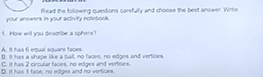 Read the following questions carefully and choose the best answer. Write
your answers in your activity notebook .
1. How will you describe a sphere?
A. It has 6 equal square faces.
B. It has a shape like a ball, no faces, no edges and vertices.
C. It has 2 circular faces, no edges and vertices.
D. It has 1 face, no edges and no vertioes.