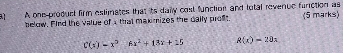 A one-product firm estimates that its daily cost function and total revenue function as 
below. Find the value of x that maximizes the daily profit. (5 marks)
C(x)=x^3-6x^2+13x+15
R(x)=28x