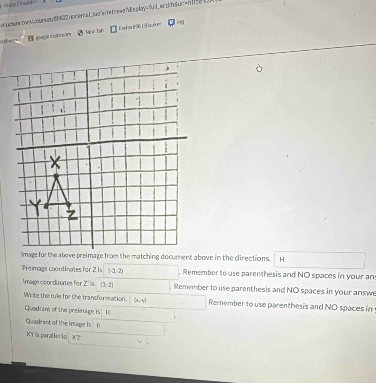 Crean Ci coa 
structure.com/courses/80822/external_tools/retrieve?display=full_width&url=https") 
t 
google classroom New Tab firefox698 | Blooket j ing 
H 
Preimage coordinates for Z is (-3,2). Remember to use parenthesis and NO spaces in your an 
Image coordinates for Z' is (3,-2). Remember to use parenthesis and NO spaces in your answe 
Write the rule for the transformation. (x,-y) Remember to use parenthesis and NO spaces in 
Quadrant of the preimage is III 
Quadrant of the image is Il
XY is parallel to X'Z'