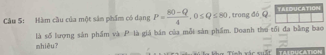 Hàm cầu của một sản phẩm có dạng P= (80-Q)/4 , 0≤ Q≤ 80 , trong đó Q TAEDUCATION 
là số lượng sản phẩm và P là giá bán của mỗi sản phẩm. Doanh thu tối đa bằng bao 
nhiêu? 
Tíh vác siến taeducation