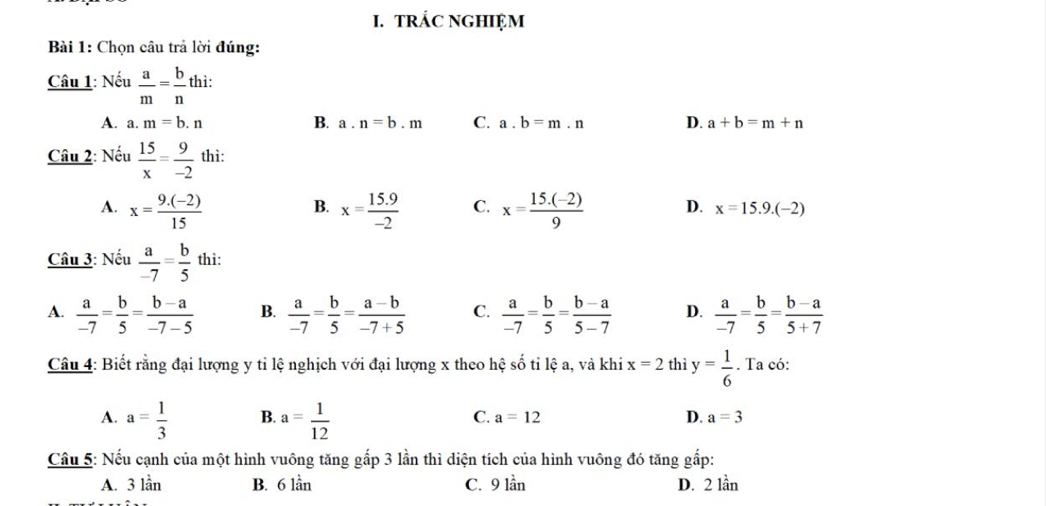 TRÁC NGHIỆM
Bài 1: Chọn câu trả lời đúng:
Câu 1: Nếu  a/m = b/n  thì:
A. a. m=b.n B. a. n=b.m C. a. b=m.n D. a+b=m+n
Câu 2: Nếu  15/x = 9/-2  thì:
B.
A. x= (9.(-2))/15  x= (15.9)/-2  C. x= (15.(-2))/9  D. x=15.9.(-2)
Câu 3: Nếu  a/-7 = b/5  thì:
A.  a/-7 = b/5 = (b-a)/-7-5  B.  a/-7 = b/5 = (a-b)/-7+5  C.  a/-7 = b/5 = (b-a)/5-7  D.  a/-7 = b/5 = (b-a)/5+7 
Câu 4: Biết rằng đại lượng y tỉ lệ nghịch với đại lượng x theo hệ số tỉ lệ a, và khi x=2 thì y= 1/6 . Ta có:
A. a= 1/3  B. a= 1/12  C. a=12 D. a=3
Câu 5: Nếu cạnh của một hình vuông tăng gấp 3 lần thì diện tích của hình vuông đó tăng gắp:
A. 3 lần B. 6 lần C. 9 lần D. 2 lần