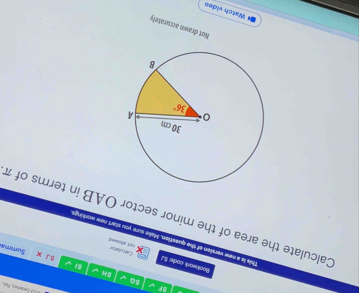 5F
10.3.3 Ceramics, Pol...
5G
5H
51
Bookwork code: 5J
5 J
Calculator
Summa
not allowed
This is a new version of the question. Make sure you start new workings
Calculate the area of the minor sector OAB in terms of 7
Not drawn accurately
a Watch video