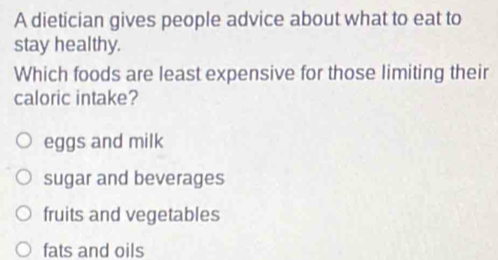 A dietician gives people advice about what to eat to
stay healthy.
Which foods are least expensive for those limiting their
caloric intake?
eggs and milk
sugar and beverages
fruits and vegetables
fats and oils