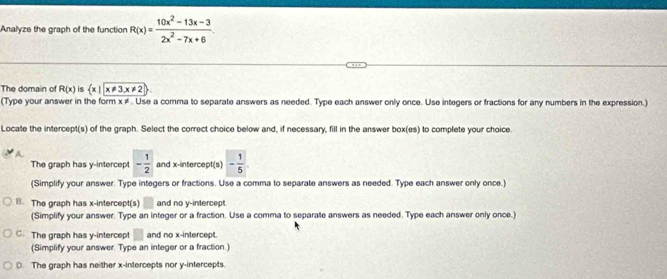 Analyze the graph of the function R(x)= (10x^2-13x-3)/2x^2-7x+6 
The domain of R(x) is  x|x!= 3,x!= 2
(Type your answer in the form x ≠. Use a comma to separate answers as needed. Type each answer only once. Use integers or fractions for any numbers in the expression.)
Locate the intercept(s) of the graph. Select the correct choice below and, if necessary, fill in the answer box(es) to complete your choice.
The graph has y-intercept - 1/2  and x-intercept(s) - 1/5 
(Simplify your answer Type integers or fractions. Use a comma to separate answers as needed. Type each answer only once.)
B. The graph has x-intercept(s) and no y-intercept
(Simplify your answer. Type an integer or a fraction. Use a comma to separate answers as needed. Type each answer only once.)
C The graph has y-intercept and no x-intercept.
(Simplify your answer. Type an integer or a fraction.)
D. The graph has neither x-intercepts nor y-intercepts.