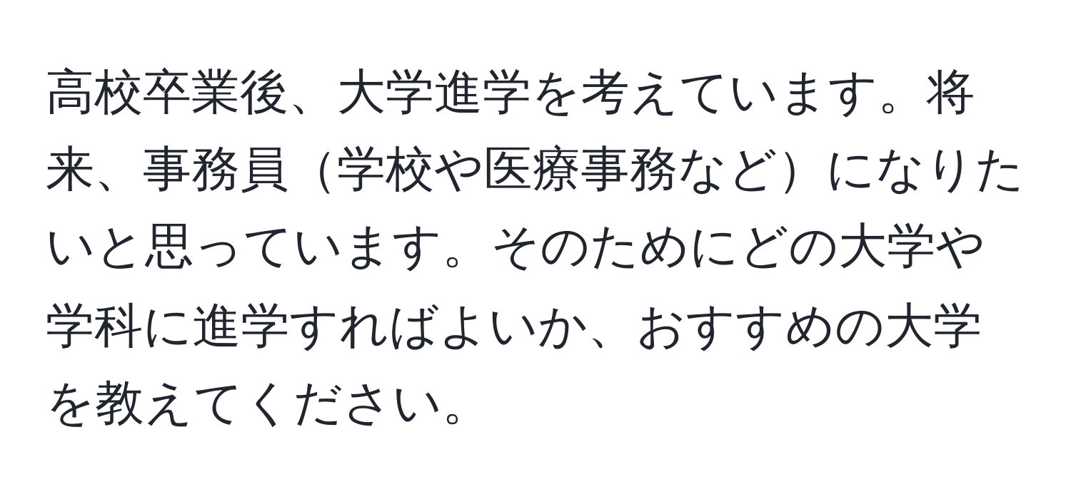 高校卒業後、大学進学を考えています。将来、事務員学校や医療事務などになりたいと思っています。そのためにどの大学や学科に進学すればよいか、おすすめの大学を教えてください。