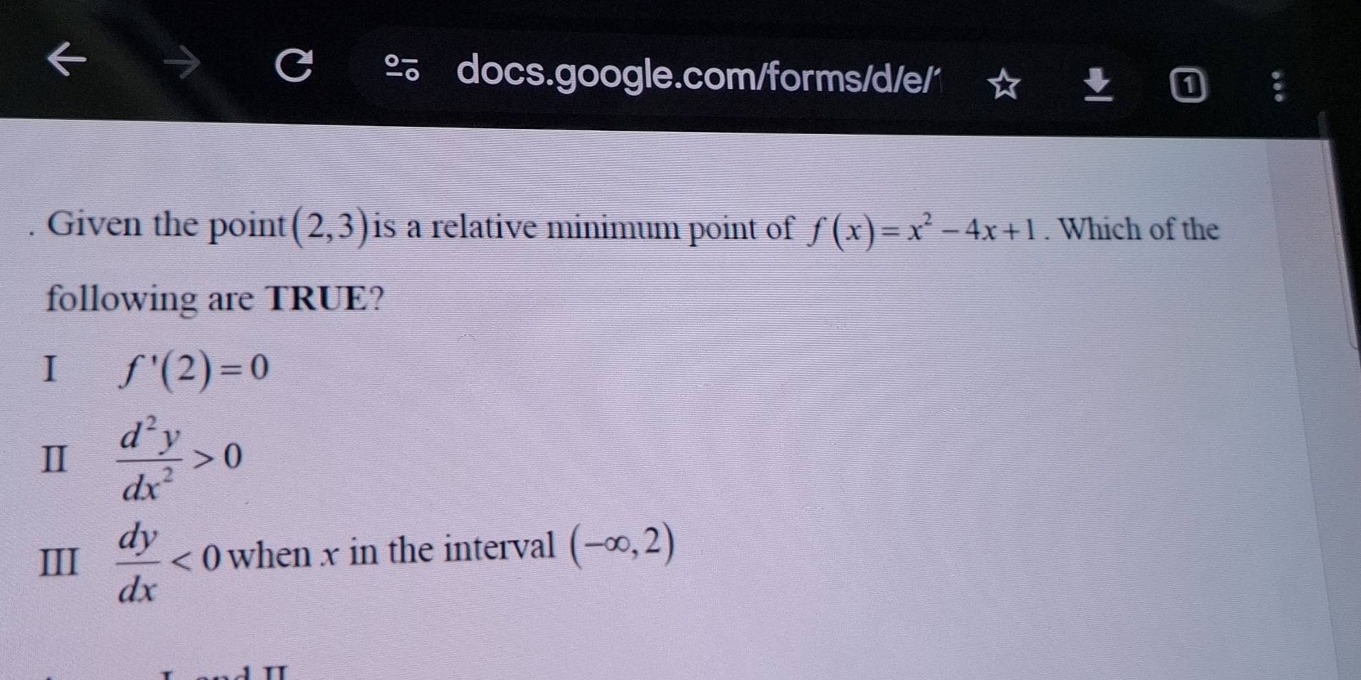 Given the point (2,3) is a relative minimum point of f(x)=x^2-4x+1. Which of the
following are TRUE?
I f'(2)=0
Ⅱ  d^2y/dx^2 >0
III  dy/dx <0</tex> when x in the interval (-∈fty ,2)