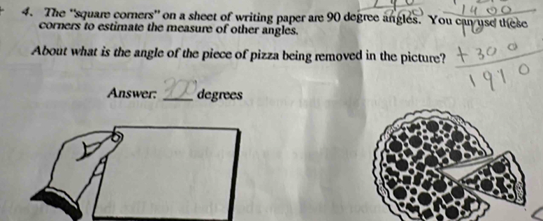 The 'square corners' on a sheet of writing paper are 90 degree angles. You can use these 
corners to estimate the measure of other angles. 
About what is the angle of the piece of pizza being removed in the picture? 
Answer: _degrees