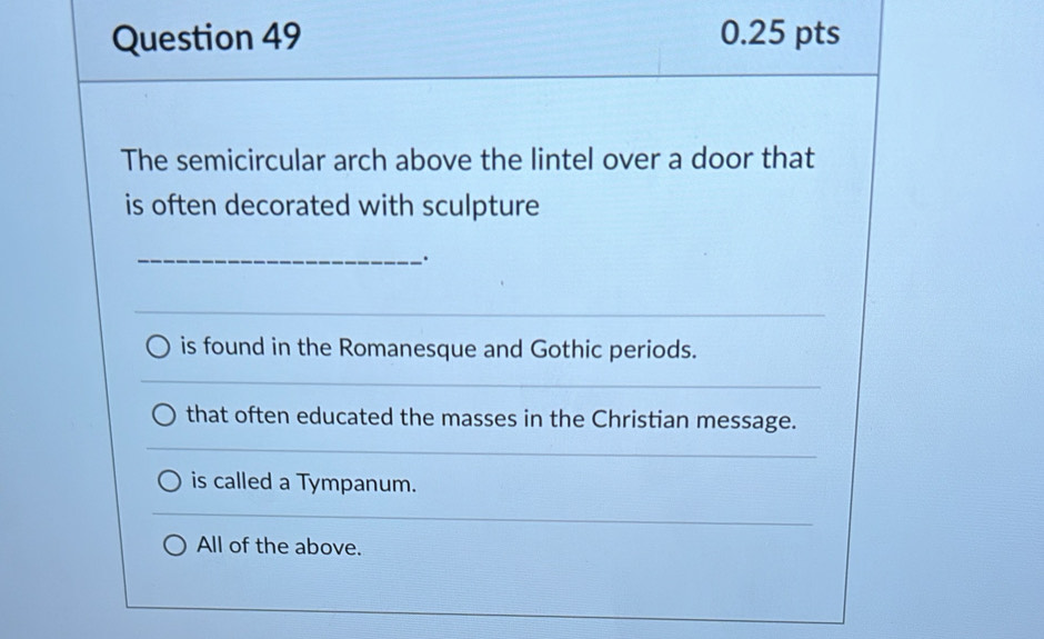 The semicircular arch above the lintel over a door that
is often decorated with sculpture
_、.
is found in the Romanesque and Gothic periods.
that often educated the masses in the Christian message.
is called a Tympanum.
All of the above.