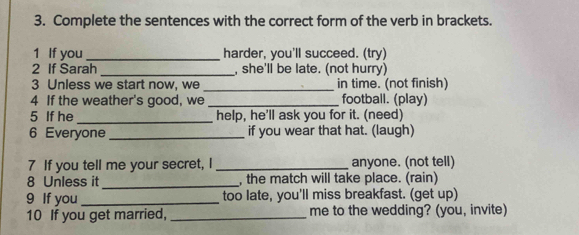 Complete the sentences with the correct form of the verb in brackets. 
1 If you_ harder, you'll succeed. (try) 
2 If Sarah _, she'll be late. (not hurry) 
3 Unless we start now, we _in time. (not finish) 
4 If the weather's good, we _football. (play) 
5 If he_ help, he'll ask you for it. (need) 
6 Everyone _if you wear that hat. (laugh) 
7 If you tell me your secret, I _anyone. (not tell) 
8 Unless it _, the match will take place. (rain) 
9 If you_ too late, you'll miss breakfast. (get up) 
10 If you get married, _me to the wedding? (you, invite)