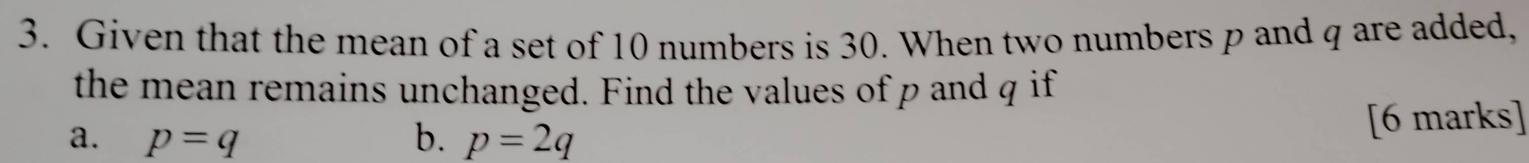 Given that the mean of a set of 10 numbers is 30. When two numbers p and q are added, 
the mean remains unchanged. Find the values of p and q if 
a. p=q b. p=2q [6 marks]