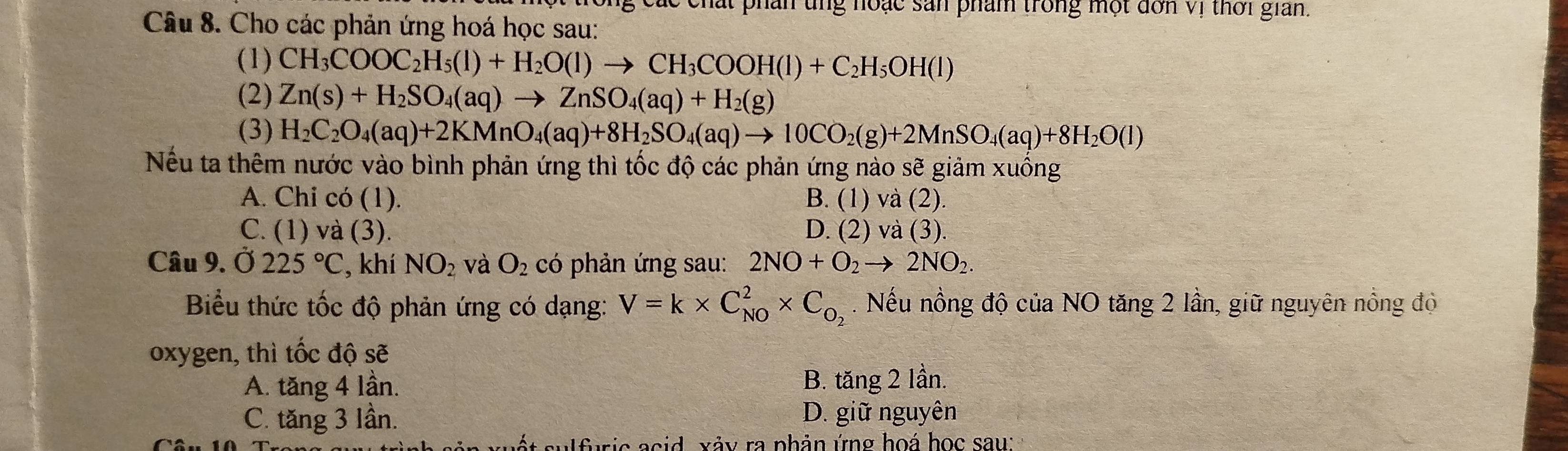 các chất phân ung noặc sản phẩm trong một đơn Vị thời gian.
Câu 8. Cho các phản ứng hoá học sau:
(1) CH_3COOC_2H_5(l)+H_2O(l)to CH_3COOH(l)+C_2H_5OH(l)
(2) Zn(s)+H_2SO_4(aq)to ZnSO_4(aq)+H_2(g)
(3)
Nếu ta thêm nước vào bình phản ứng thì tốc độ các phản ứng nào sẽ giảm xuống
A. Chi có (1). B. (1) và (2).
C. (1) và (3). D. (2) và (3).
Câu 9. Ở 225°C , khí NO_2 và O_2 có phản ứng sau: 2NO+O_2to 2NO_2. 
Biểu thức tốc độ phản ứng có dạng: V=k* C_(NO)^2* C_O_2. Nếu nồng độ của NO tăng 2 lần, giữ nguyên nồng độ
oxygen, thì tốc độ sẽ
A. tăng 4 lần.
B. tăng 2 lần.
C. tăng 3 lần. D. giữ nguyên
s su l furi c acid xảy ra phản ứng hoá học sau: