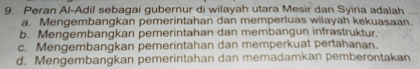 Peran Al-Adil sebagai gubernur di wilayah utara Mesir dan Syiria adalah ...
a. Mengembangkan pemerintahan dan memperluas wilayah kekuasaan.
b. Mengembangkan pemerintahan dan membangun infrastruktur.
c. Mengembangkan pemerintahan dan memperkuat pertahanan.
d. Mengembangkan pemerintahan dan memadamkan pemberontakan