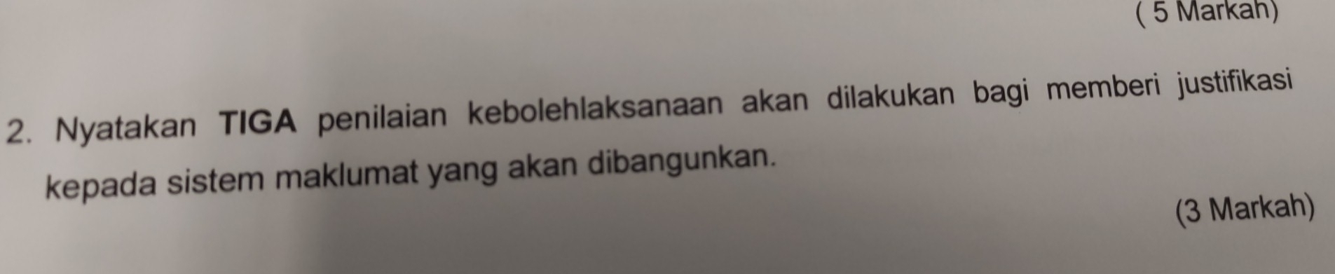 ( 5 Markah) 
2. Nyatakan TIGA penilaian kebolehlaksanaan akan dilakukan bagi memberi justifikasi 
kepada sistem maklumat yang akan dibangunkan. 
(3 Markah)