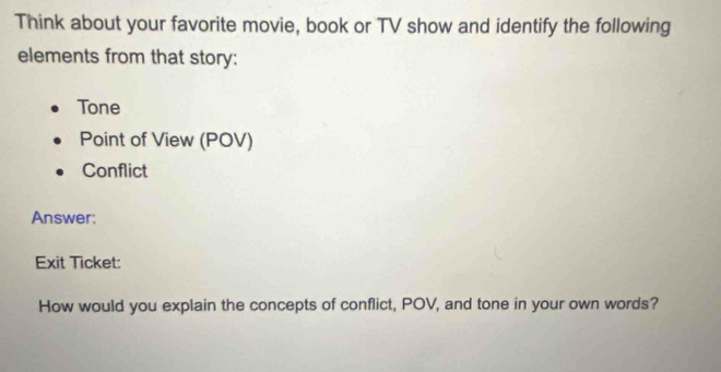 Think about your favorite movie, book or TV show and identify the following 
elements from that story: 
Tone 
Point of View (POV) 
Conflict 
Answer: 
Exit Ticket: 
How would you explain the concepts of conflict, POV, and tone in your own words?