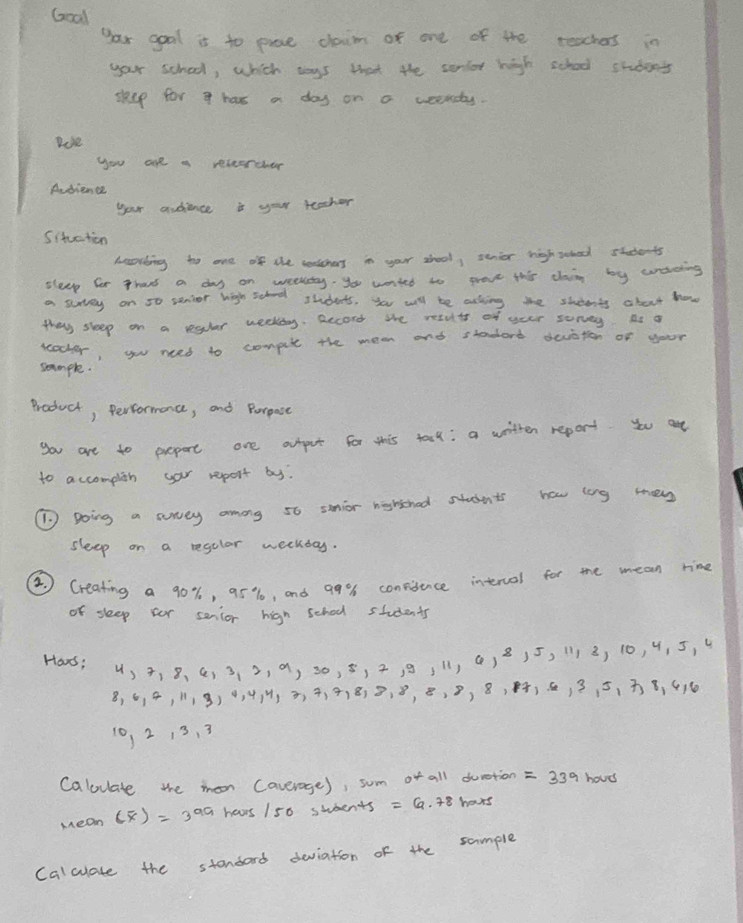 Goal 
yar gool it to puce claim of one of the teachers in 
your school, which tys that the senlor high school stdent 
sheep for a has a day on a weekty. 
loe 
you are a recearcher 
Audience 
your audience a you teacher 
Situction 
Acording to one of the seotcnas in your shool, senior nighschool students 
sleep for Thans a day on weekty, you wanted to prove this cain by wading 
a survey on 5o senior high school students, you will be asking the stdents about how 
they sleep on a reglar weekdy. Becord the resuts of your sorvey as o 
ucocher, you neced to compue the mean and staderd devaton of your 
sommple. 
Product, Performance, and Perpose 
you are to prepore ane autpct for this tarl: a writter report. you are 
to accomplish yar report by. 
(1) Boing a sorey among 56 smnior nghschod studnts how long tey 
sleep on a regolar weekday. 
2 Creating a 90%, 95%, and 99% 6 conviience interval for the mean time 
of sleep for senior high school students 
Har: u, 4, 8 、 C, 3 、 2, a, 30, 5, 2, 91, () 815, 1113, 10, 4, 5, 4
8, 6, 4, 118) 0, 4, , 3, 4, 418) 8, 8, 8, 8, 8, 84, 6, 3 5, 8, 416
10, 2 13, 3
Calouate the mon Caverage), sum of all durction =339 houd 
Mean (overline x)=3^(aa) havrs 150 swents =6.78 hours
Calculate the stondard deviation of the sample