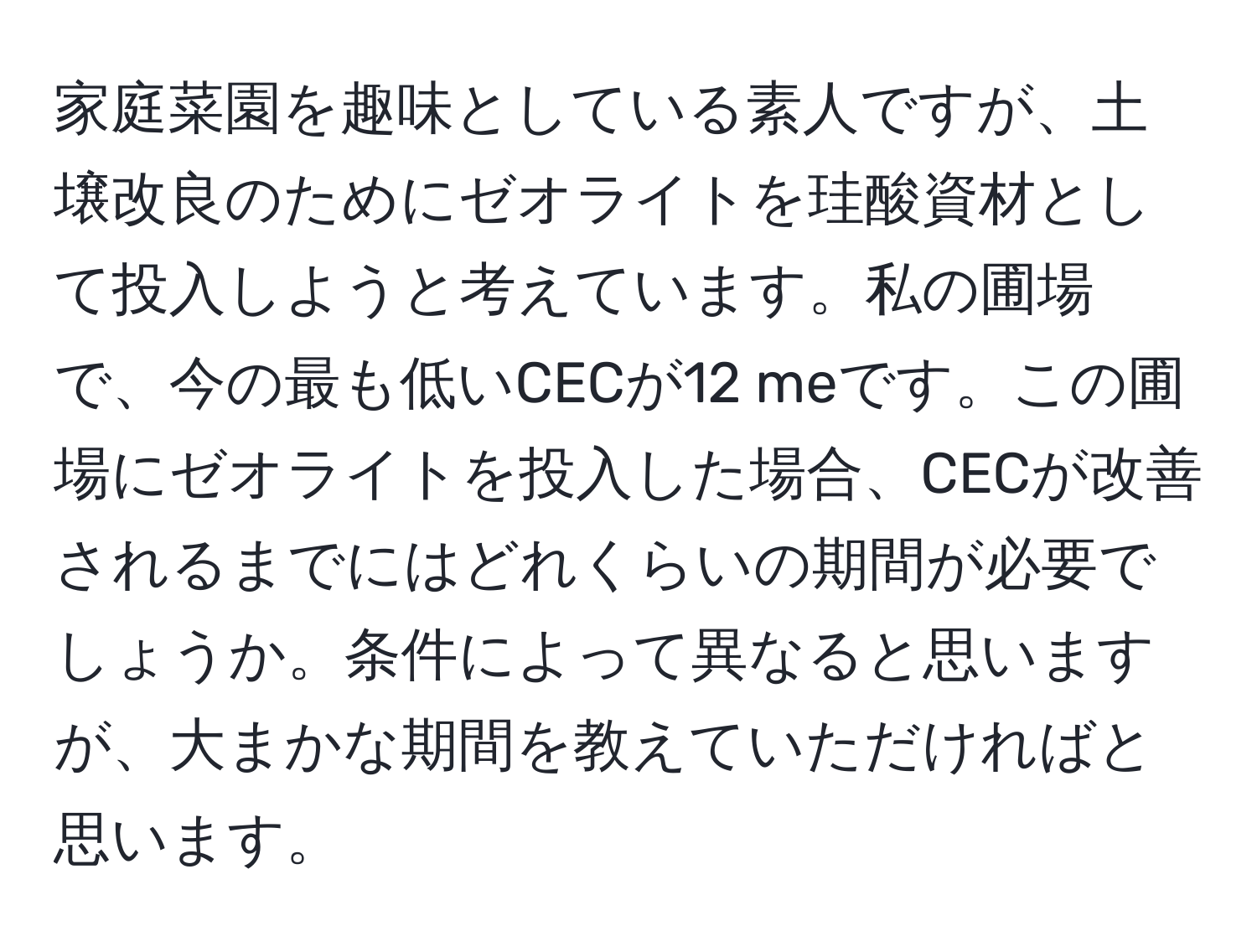 家庭菜園を趣味としている素人ですが、土壌改良のためにゼオライトを珪酸資材として投入しようと考えています。私の圃場で、今の最も低いCECが12 meです。この圃場にゼオライトを投入した場合、CECが改善されるまでにはどれくらいの期間が必要でしょうか。条件によって異なると思いますが、大まかな期間を教えていただければと思います。