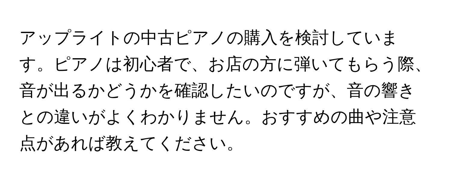 アップライトの中古ピアノの購入を検討しています。ピアノは初心者で、お店の方に弾いてもらう際、音が出るかどうかを確認したいのですが、音の響きとの違いがよくわかりません。おすすめの曲や注意点があれば教えてください。