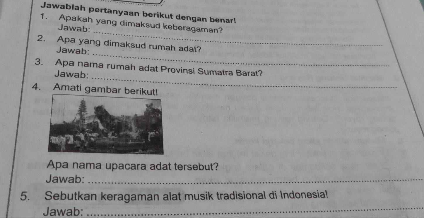 Jawablah pertanyaan berikut dengan benar! 
_ 
1. Apakah yang dimaksud keberagaman? 
Jawab: 
_ 
2. Apa yang dimaksud rumah adat? 
Jawab: 
_ 
3. Apa nama rumah adat Provinsi Sumatra Barat? 
Jawab: 
4. Amati gambar ber 
Apa nama upacara adat tersebut? 
Jawab:_ 
5. Sebutkan keragaman alat musik tradisional di Indonesia! 
Jawab: 
_