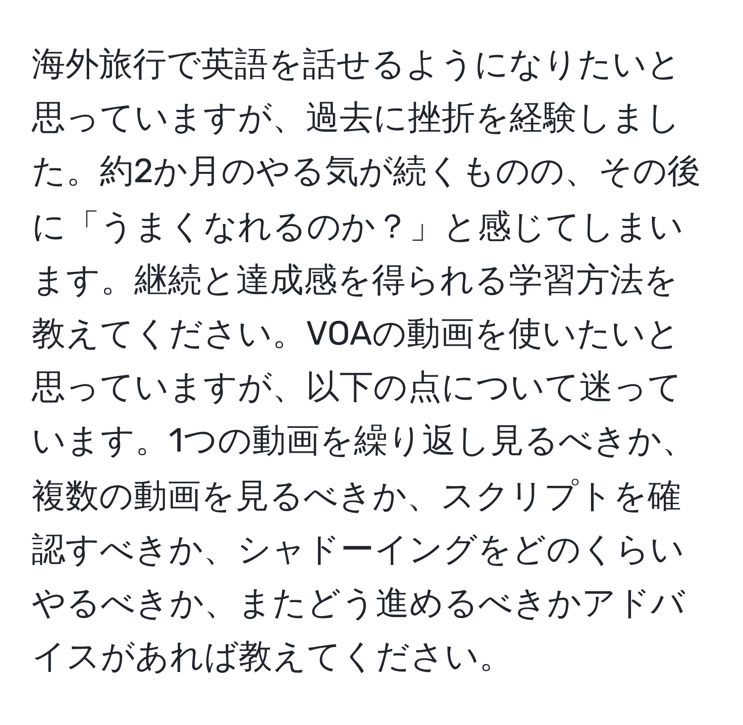 海外旅行で英語を話せるようになりたいと思っていますが、過去に挫折を経験しました。約2か月のやる気が続くものの、その後に「うまくなれるのか？」と感じてしまいます。継続と達成感を得られる学習方法を教えてください。VOAの動画を使いたいと思っていますが、以下の点について迷っています。1つの動画を繰り返し見るべきか、複数の動画を見るべきか、スクリプトを確認すべきか、シャドーイングをどのくらいやるべきか、またどう進めるべきかアドバイスがあれば教えてください。