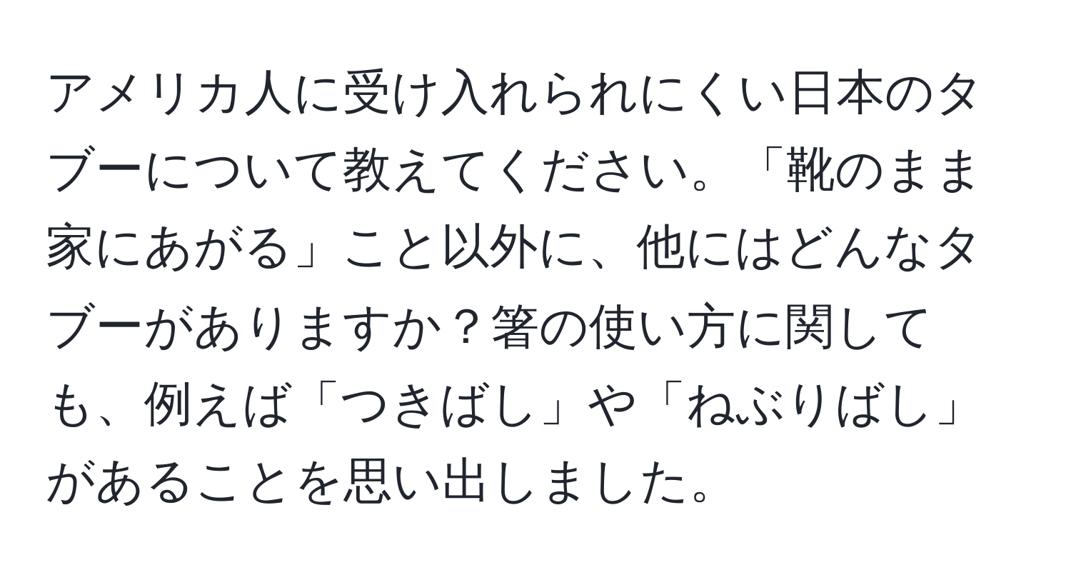 アメリカ人に受け入れられにくい日本のタブーについて教えてください。「靴のまま家にあがる」こと以外に、他にはどんなタブーがありますか？箸の使い方に関しても、例えば「つきばし」や「ねぶりばし」があることを思い出しました。