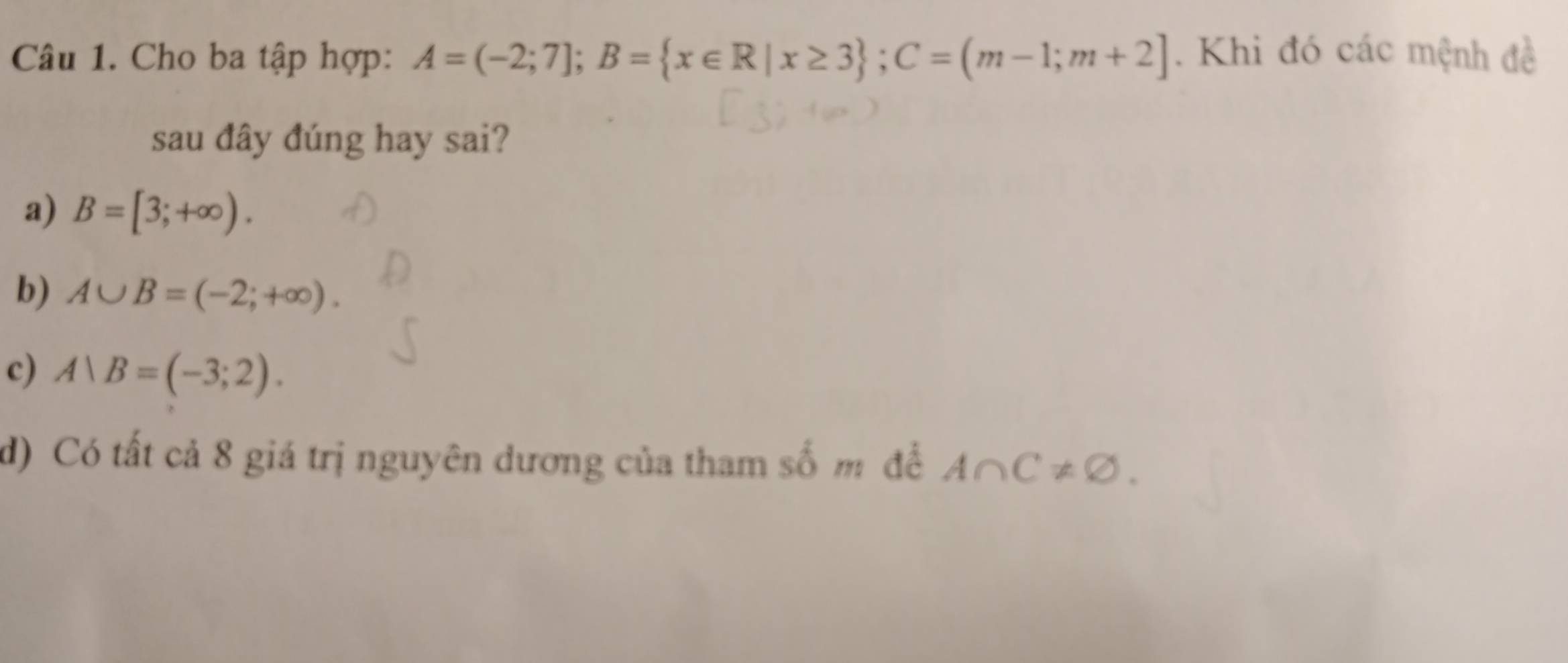 Cho ba tập hợp: A=(-2;7]; B= x∈ R|x≥ 3; C=(m-1;m+2]. Khi đó các mệnh đề
sau đây đúng hay sai?
a) B=[3;+∈fty ).
b) A∪ B=(-2;+∈fty ).
c) A∪ B=(-3;2).
d) Có tất cả 8 giá trị nguyên dương của tham số m để A∩ C!= varnothing.