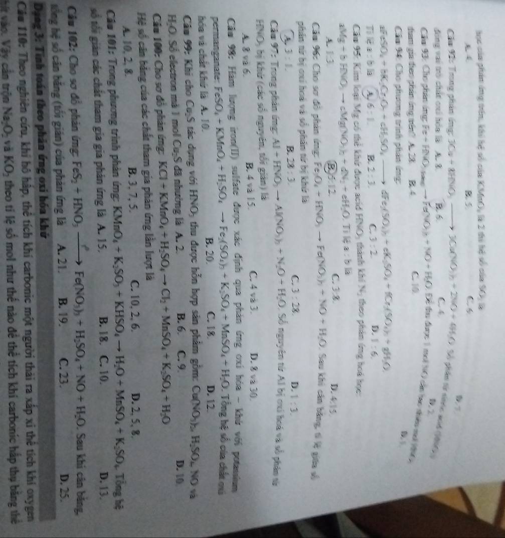hực của phần áng trên, khi hệ số cáa KMnO_2 :  là 2 thi hệ số của y)
B. S. C 6
Cầu 92: Trong phân ứng: 3Ca+8HNO_3to 3Ca(NO_3)_2+2NO+4H_2O Số giân từ snnc acd (1096 D.2
đóng vai trò chất cri hóa là A. 8. B. 6 C.4
Cầu 93: Cho phân áng 1 Fe+HNO_3to Fe(NO_3)_2+NO+H_2O : Để đuu được 1 moi NO cần hao nhiêu moi (
dam gia theo phần áng tến? A. 28. B 4 C. 10
Cầo 94: Cho phương trình phản ứng:
B L
afeSO_4+bK_2Cr_2O_4+cH_2SO_4to aFe(SO_4)_2+eK_2SO_4+fCr_2(SO_4)_4+gH_2O
a:bla A. 6:1. B. 2:3. C. 3:2. D. 1:6.
Cầm 95: Kim loại Mỹ có thể khứ được acid HNO, thành khí N_2 theo phần ứng hoá học:
aMg+bHNO_3to cMg(NO_3)_2+dN_2+eH_2O Tỉ lệ a:bla
C. 3:8
A. 1:3. B 6:12. D. 4:1
Cầu 96: Cho sơ đô phản ứng: Fe_3O_4+HNO_3to Fe(NO_3)_2+NO+H_2O : Sau khi cần băng, tí l giữa số
phần từ bị cxí hoà và số phần từ bị khứ là
C. 3:28. D.
3:1.
B. 28:3. 1:3.
Cầu 97: Trong phản ứng: Al+HNO_3to Al(NO_3)_3+N_2O+H_2O Số nguyên tử Al bị cxí hoá và số phân sử
HNO, bị khử (các số nguyên, tối giản) là
A. 8 và 6. B. 4 và 15.
C. 4 và 3. D. 8va30
Cầu 98: Hàm lượng iron(II) sulfate được xác định qua phản ứng oxi hóa - khử với potasium
permanganate FeSO_4+KMnO_4+H_2SO_4to Fe_2(SO_4)_3+K_2SO_4+MnSO_4+H_2O. Tổng hệ số của chất cxá
hóa và chất khứ là A. 10. B. 20. C. 18. D. 12.
Câu 99: Khi cho Cu₂S tác dụng với HNO_3 thu được hỗn hợp sản phẩm gồm: Cu(NO_3)_3,H_2SO_4NOva
H-O. Số electron mà 1 mol Cu₂S đã nhường là A. 2.
B. 6. C. 9. D. 10
Cầu 100: Cho sơ đỏ phản ứng: KCl+KMnO_4+H_2SO_4to Cl_2+MnSO_4+K_2SO_4+H_2O
Hệ số căn bằng của các chất tham gia phản ứng lằn lượt là
A. 10, 2, 8. B. 3. 7, 5. C. 10, 2, 6. D. 2, 5, 8.
Câu 101: Trong phương trình phản ứng: KMnO_4+K_2SO_3+KHSO_4to H_2O+MnSO_4+K_2SO_4 Tổng hệ
B. 18. D. 13.
số tối gián các chất tham gia gia phản ứng là A. 15. C. 10.
Câu 102: Cho sơ đồ phản ứng: FeS_2+HNO_3xrightarrow ?Fe(NO_3)_3+H_2SO_4+NO+H_2O. Sau khi cân băng,
tổng hệ số cân bằng (tối gián) của phản ứng là A. 21. B. 19. C. 23.
D. 25.
Dạng 3: Tinh toán theo phản ứng oxi hóa khứ
Câu 110: Theo nghiên cứu, khí hô hập, thê tích khí carbonic một người thải ra xấp xỉ thể tích khí oxygen
hít vào. Vậy cản trộn Na_2O_2 và KO_2 theo tí lệ số mol như thế nào để thể tích khi carbonic hấp thụ băng thể
