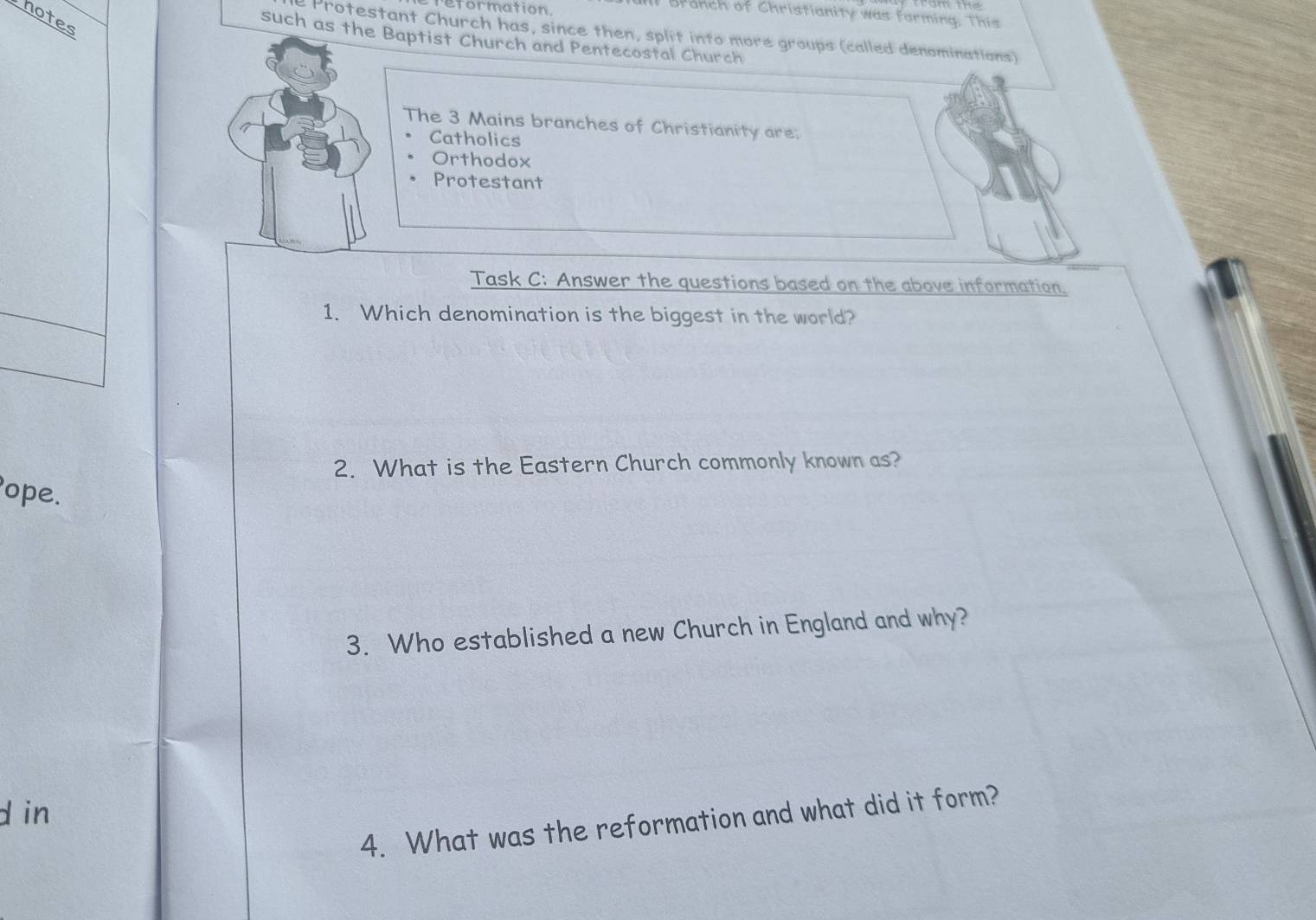 reformation. 
Branch of Christianity was forming. This 
hotes 
e Protestant Church has, since then, split into more groups (called denominations) 
such as theBaptist Church and Pentecostal Church 
The 3 Mains branches of Christianity are: 
Catholics 
Orthodox 
Protestant 
Task C: Answer the questions based on the above information. 
1. Which denomination is the biggest in the world? 
2. What is the Eastern Church commonly known as? 
ope. 
3. Who established a new Church in England and why? 
d in 
4. What was the reformation and what did it form?