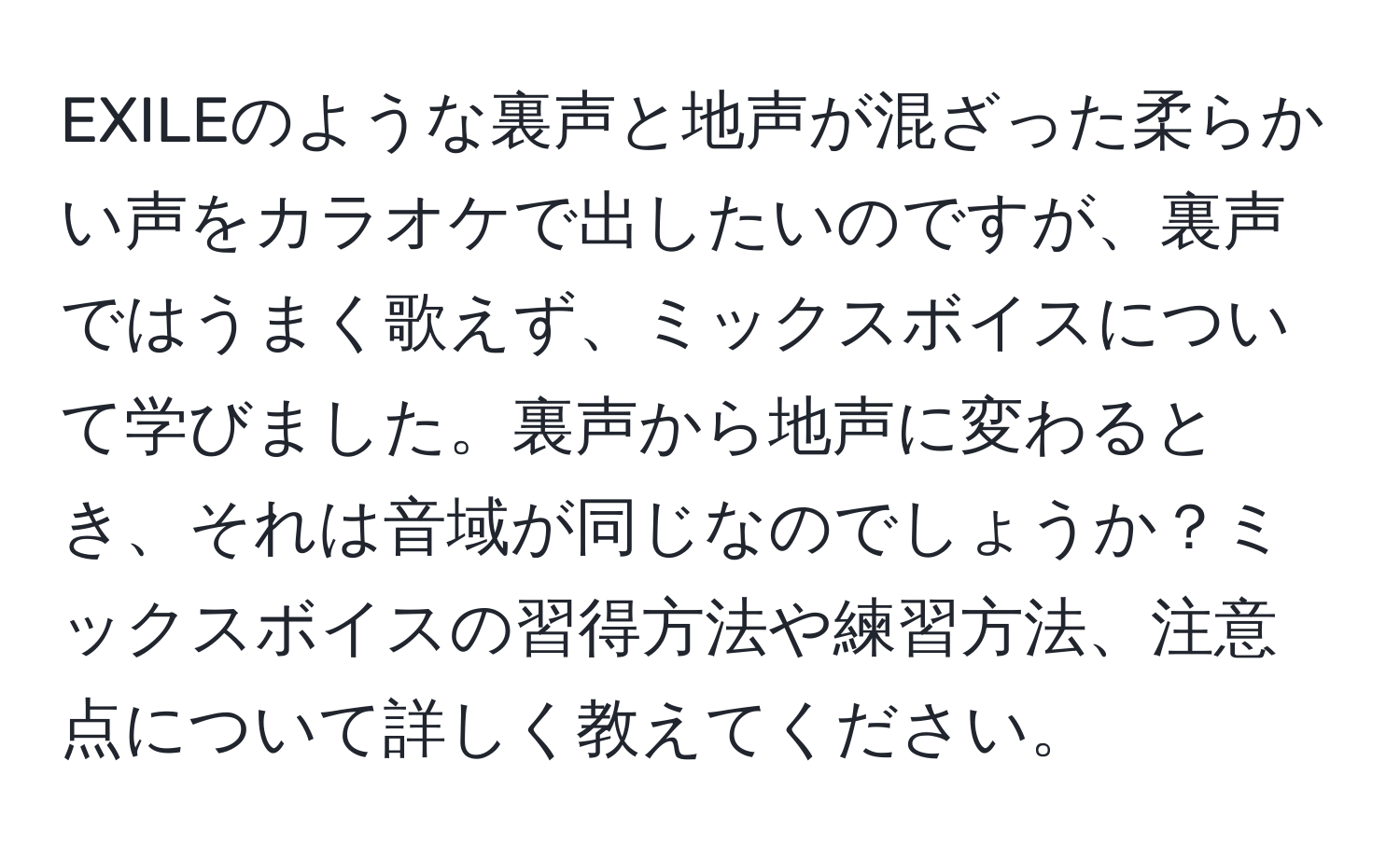 EXILEのような裏声と地声が混ざった柔らかい声をカラオケで出したいのですが、裏声ではうまく歌えず、ミックスボイスについて学びました。裏声から地声に変わるとき、それは音域が同じなのでしょうか？ミックスボイスの習得方法や練習方法、注意点について詳しく教えてください。