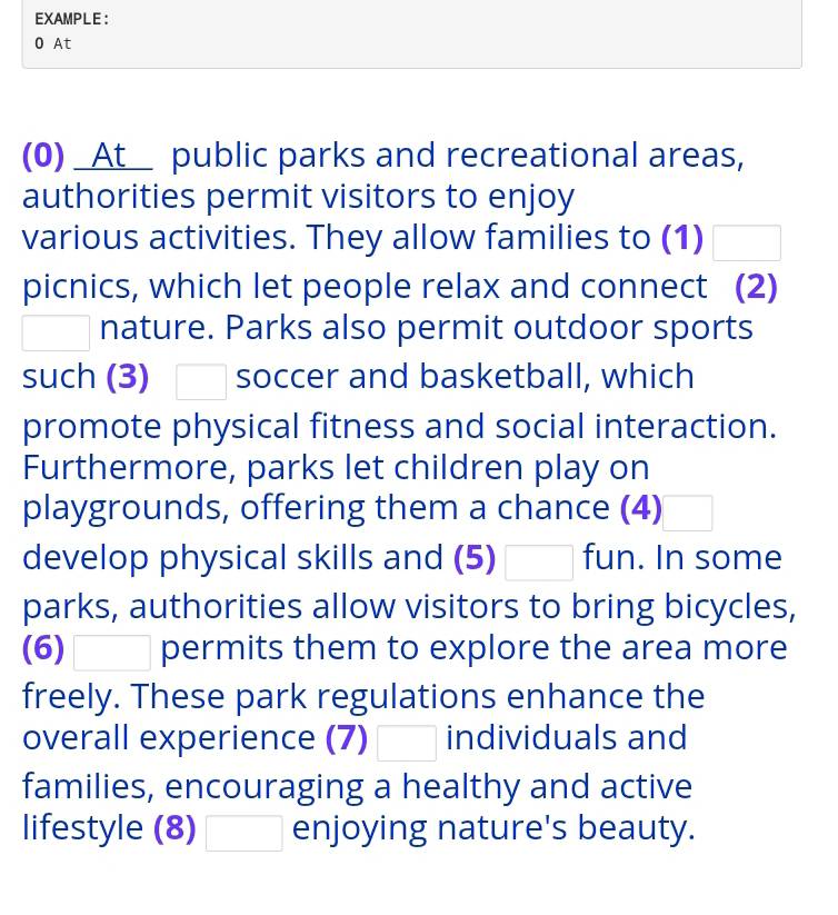 EXAMPLE： 
0 At 
(0) _At__ public parks and recreational areas, 
authorities permit visitors to enjoy 
various activities. They allow families to (1) □ 
picnics, which let people relax and connect (2) 
□ nature. Parks also permit outdoor sports 
such (3) □ soccer and basketball, which 
promote physical fitness and social interaction. 
Furthermore, parks let children play on 
playgrounds, offering them a chance (4) 
develop physical skills and (5) □ fun. In some 
parks, authorities allow visitors to bring bicycles, 
(6) □ permits them to explore the area more 
freely. These park regulations enhance the 
overall experience (7) □ individuals and 
families, encouraging a healthy and active 
lifestyle (8) □ enjoying nature's beauty.