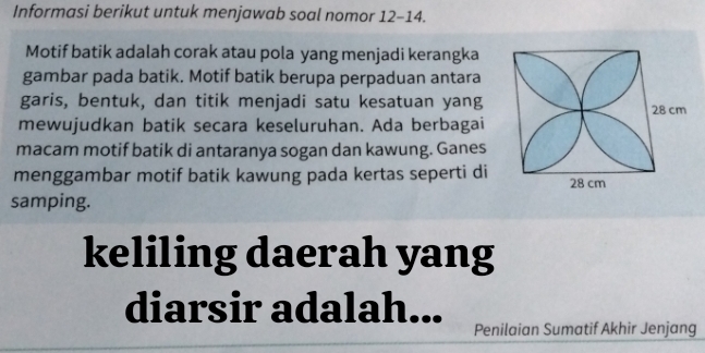 Informasi berikut untuk menjawab soal nomor 12-14. 
Motif batik adalah corak atau pola yang menjadi kerangka 
gambar pada batik. Motif batik berupa perpaduan antara 
garis, bentuk, dan titik menjadi satu kesatuan yang 
mewujudkan batik secara keseluruhan. Ada berbagai 
macam motif batik di antaranya sogan dan kawung. Ganes 
menggambar motif batik kawung pada kertas seperti di 
samping. 
keliling daerah yang 
diarsir adalah... 
Penilaian Sumatif Akhir Jenjang