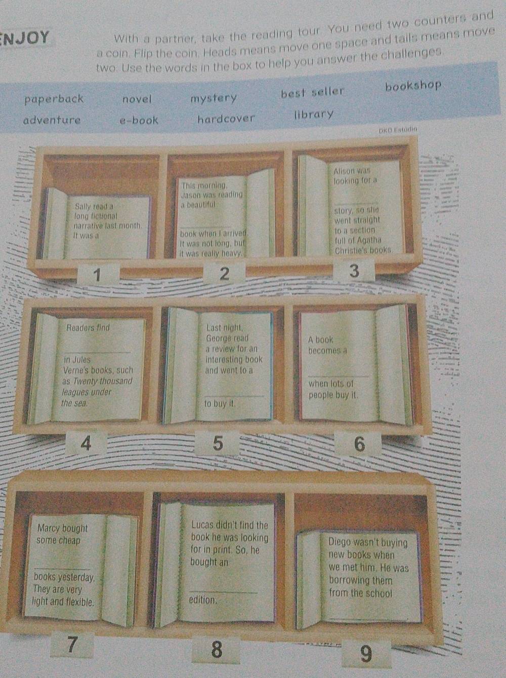 NJOY
With a partner, take the reading tour. You need two counters and
a coin. Flip the coin. Heads means move one space and tails means move
two. Use the words in the box to help you answer the challenges.
paperback novel mystery best seller bookshop
adventure e-book hardcover library
DKO Estudio
Alison was
This morning. looking for a
Jason was readin
Sally read a a beautiful
long fictional story, so she
narrative last month went straight
It was a book when I arrived to a section
It was not long, but full of Agatha
it was really heavy. Christie's books
1
2
3
Readers find Last night,
George read A book
a review for an becomes a
in Jules interesting book
Verne's books, such and went to a
as Twenty thousand when lots of
leagues under _people buy it.
the sea. to buy it.
4
5
6
Lucas didn't find the
Marcy bought book he was looking
some cheap Diego wasn't buying
for in print. So, he new books when
_
bought an we met him. He was
books yesterday borrowing them
They are very _from the school
light and flexible. edition
7
8
9