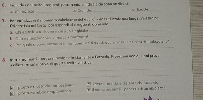 Individua nel testo i seguenti patronimici e indica a chi sono attribuiti:
a. Meneziade: _b. Cronide:_ c. Eacide:_
7. Per enfatizzare il momento culminante del duello, viene utilizzata una lunga similitudine.
Evidenziala nel testo, poi rispondi alle seguenti domande.
a. Chi è simile a un leone e chi a un cinghiale?
_
b. Quale situazione viene messa a confronto?
_
c. Per quale motivo, secondo te, vengono scelti questi due animali? Che cosa simboleggiano?
_
_
8。 In tre momenti il poeta si rivolge direttamente a Patroclo. Riportane uno qui, poi prova
_
a riflettere sul motivo di questa scelta stilistica.
_
A] Il poeta è mosso da compassione. [C] Il poeta prende le distanze dal racconto.
B] Il poeta vorrebbe rimproverarlo. D Il poeta presenta il pensiero di un altro eroe.