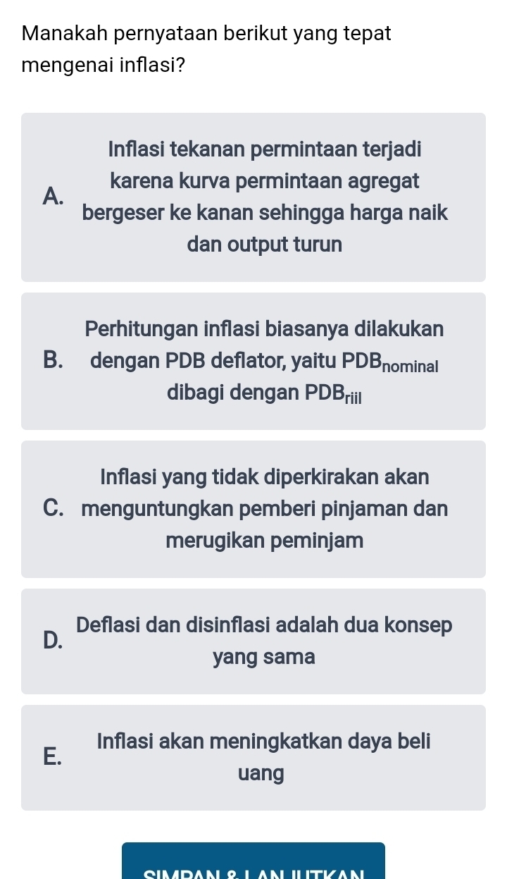 Manakah pernyataan berikut yang tepat
mengenai inflasi?
Inflasi tekanan permintaan terjadi
A.
karena kurva permintaan agregat
bergeser ke kanan sehingga harga naik
dan output turun
Perhitungan inflasi biasanya dilakukan
B. dengan PDB deflator, yaitu PDBnominal
dibagi dengan PDBriil
Inflasi yang tidak diperkirakan akan
C. menguntungkan pemberi pinjaman dan
merugikan peminjam
Deflasi dan disinflasi adalah dua konsep
D.
yang sama
E. Inflasi akan meningkatkan daya beli
uang