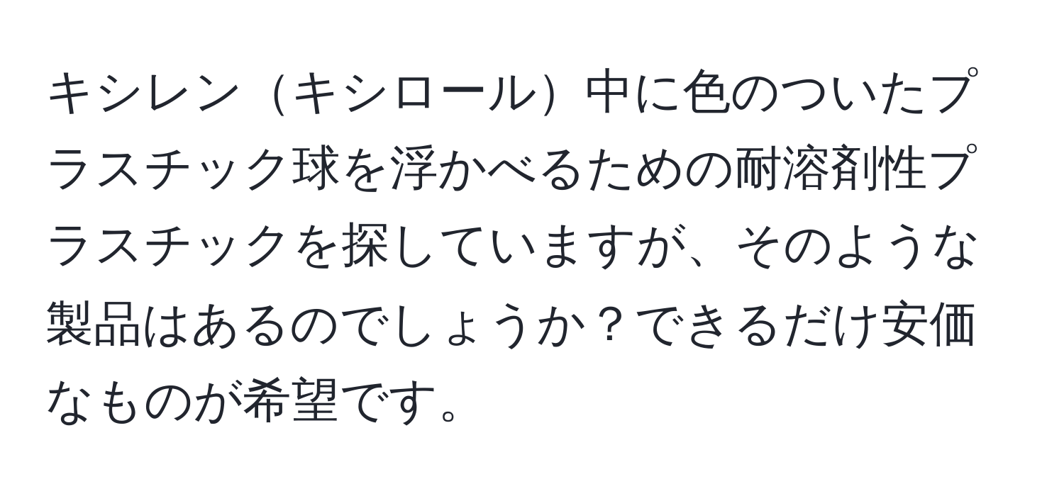 キシレンキシロール中に色のついたプラスチック球を浮かべるための耐溶剤性プラスチックを探していますが、そのような製品はあるのでしょうか？できるだけ安価なものが希望です。