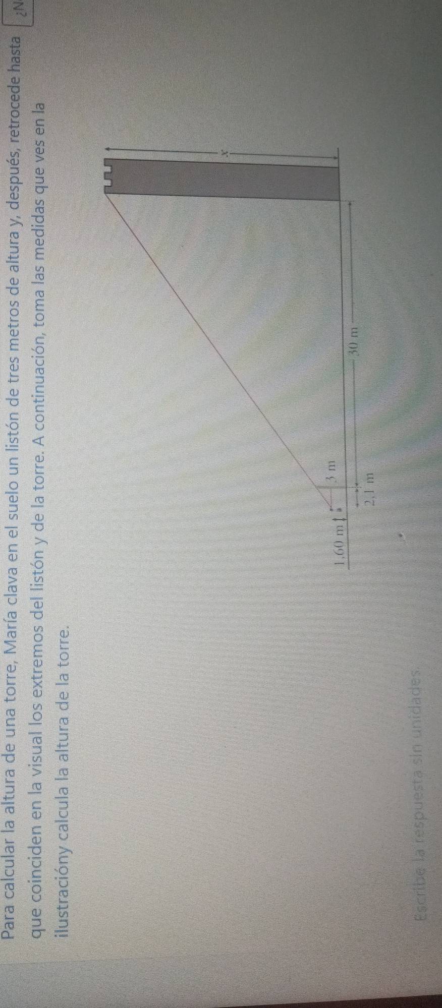 Para calcular la altura de una torre, María clava en el suelo un listón de tres metros de altura y, después, retrocede hasta iN 
que coinciden en la visual los extremos del listón y de la torre. A continuación, toma las medidas que ves en la 
ilustracióny calcula la altura de la torre. 
Escribe la respuesta sin unidades.