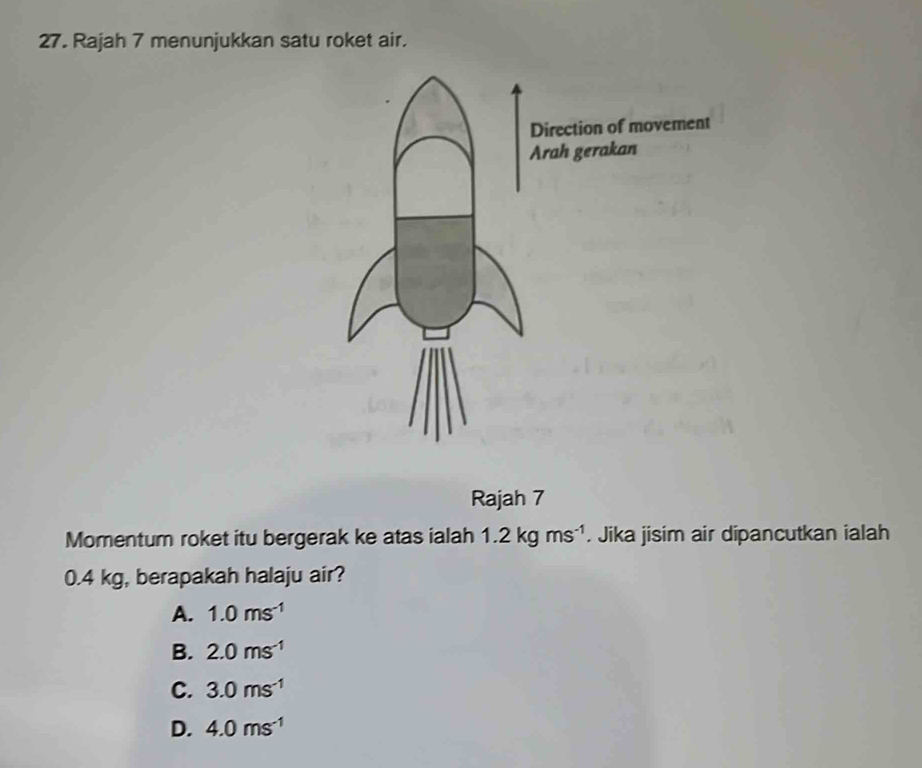 Rajah 7 menunjukkan satu roket air.
Rajah 7
Momentum roket itu bergerak ke atas ialah 1.2kgms^(-1). Jika jisim air dipancutkan ialah
0.4 kg, berapakah halaju air?
A. 1.0ms^(-1)
B. 2.0ms^(-1)
C. 3.0ms^(-1)
D. 4.0ms^(-1)