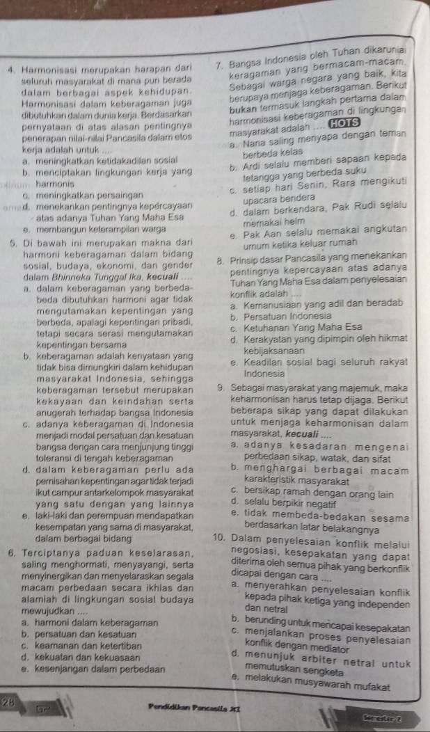 Harmonisasi merupakan harapan dari 7. Bangsa Indonesia oleh Tuhan dikaruniai
seluruh masyarakat di mana pun berada keragaman yang bermacam-macam.
dalam berbagai aspek kehidupan.
Sebagai warga negara yang baik, kita
Harmonisasi dalam keberagaman juga
berupaya menjaga keberagaman. Berikut
bukan termasuk langkah pertama dala
harmonisasi keberagaman di lingkunga 
dibutuhkan dalam dunia kerja. Berdasarkan
pernyataan di atas alasan pentingnya
penerapan nilai-nilai Pancasila dalam etos masyarakat adalah HOTS
kerja adalah untuk ....
a. Naria saling menyapa dengan teman
a. meningkatkan ketidakadilan sosial berbeda kelas
b. Ardi selalu memberi sapaan kepada
b. menciptakan lingkungan kerja yang
tetangga yang berbeda suku
um harmonis
c. meningkatkan persaingan
c. setiap hari Senin, Rara mengikuti
upaçara bendera
a med  menekankan pentingnya kepercayaan
- alas adanya Tuhan Yang Maha Esa d. dalam berkendara, Pak Rudi selalu
e. membangun keterampilan warga merakai helm
5. Di bawah ini merupakan makna đari e. Pak Aan selalu memakai angkutan
harmoni keberagaman dalam bidang umum ketika keluar rumah
sosial, budaya, ekonomi, dan gende 8. Prinsip dasar Pancasila yang menekankan
dalam Bhinneka Tunggal Ika, kecuali pentingnya kepercayaan atas adanya
a. dalam keberagaman yang berbeda- konflik adalah Tuhan Yang Maha Esa dalam penyelesaian
beda dibutuhkan harmoni agar tidak
mengutamakan kepentingan yan a. Kemanusiaan yang adil dan beradab
berbeda, apalagi kepentingan pribadi b. Persatuan Indonesia
tetapi secara serasi mengutamakan c. Ketuhanan Yang Maha Esa
kepentingan bersama d. Kerakyatan yang dipimpin oleh hikmat
kebijaksanaan
b. keberagaman adalah kenyataan yang e. Keadilan sosial bagi seluruh rakyat
tidak bisa dimungkiri dalam kehidupan
masyarakat Indonesia, sehingga Indonesia
keberagaman tersebut merupakan 9. Sebagai masyarakat yang majemuk, maka
kekayaán dan keindahan serta keharmonisan harus tetap dijaga. Berikut
anugerah terhadap bangsa Indonesia beberapa sikap yang dapat dilakukan 
c. adanya keberagaman di Indonesia untuk menjaga keharmonisan dalam
menjadi modal persatuan dan kesatuan masyarakat, kecuali ....
bangsa dengan cara menjunjung tinggi a. adanya kesadaran mengenai
toleransi di tengah keberagaman perbedaan sikap, watak, dan sifat
d. dalam keberagaman perlu ada b. menghargai berbagai macam
pemisahan kepentingan agar tidak terjadi karakteristik masyarakat
ikut campur antarkelompok masyaraka! c. bersikap ramah dengan orang lain
yang satu dengan yang lainnya d. selalu berpikir negatif
e. laki-laki dan perempuan mendapatkan e. tidak membeda-bedakan sesama
berdasarkan latar belakangnya
kesempatan yang sama di masyarakat, 10. Dalam penyelesaian konflik melalu
dalam berbagai bidang
6. Terciptanya paduan keselarasan. negosiasi, kesepakatan yang dapat
saling menghormati, menyayangi, serta
diterima oleh semua pihak yang berkonflik
menyinergikan dan menyelaraskan segala
dicapai dengan cara ....
macam perbeđaan secara ikhlas dan
a. menyerahkan penyelesaian konflik
alamiah di lingkungan sosial budaya
kepada pihak ketiga yang independen
mewujudkan ....
dan netral
a. harmoni dalam keberagaman
b. berunding untuk mencapai kesepakatan
b. persatuan dan kesatuan
c. menjalankan proses penyelesaian
c. keamanan dan ketertiban
konflik dengan mediator
d. kekuatan dan kekuasaan
d. menunjuk arbiter netral untuk
e. kesenjangan dalam perbedaan
memutuskan sengketa
e, melakukan musyawarah mufakat
G
28 Pendídikan Pancasila XI Semester 2