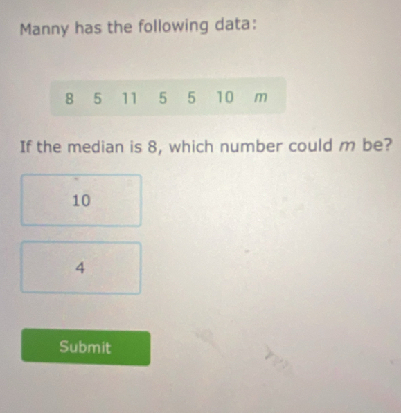 Manny has the following data:
8 5 11 5 5 10 m
If the median is 8, which number could m be?
10
4
Submit