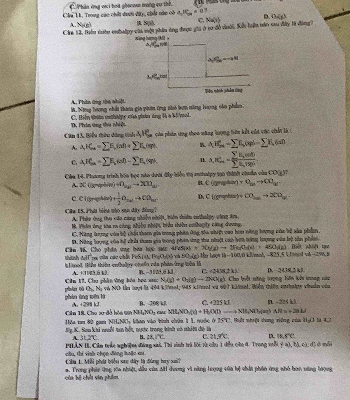 C Phân ứng ơxỉ hoà glucose trong cơ thể.  K D. Phần tng noi
Câu 11. Trong các chất dưới đây, chất nào có △ _1H_m=0 ?
C. Na(s).
D. O_3(g).
A. N_2(g).
B. S(s).
Cân 12. Biển thiên enthalpy của một phản ứng được ghi ở sơ đồ dưới. Kết luận nào sau đây là đúng?
A. Phản ứng tòa nhiệt.
B. Năng lượng chất tham gia phân ứng nhỏ hơn năng lượng sản phẩm.
C. Biến thiên enthalpy của phản ứng là a kJ/mol.
D. Phin ứng thu nhiệt.
Câu 13. Biển thức đùng tính △ H_(38)^8 của phản ứng theo năng lượng liên kết của các chất là :
A. △ H_(2as)^o=sumlimits E_s(cd)+sumlimits E_b(sp).
B. △ H_(28)^(θ)=sumlimits E_k=sumlimits E_b(sp)-sumlimits E).
C. △ H_(se)^0=sumlimits E_bd)-sumlimits E,(sp)(sp). D. △ _rH_(ss)°=frac sumlimits E_k(cd)sumlimits E_k(sp).
Cân 14. Phương trình hóa học nào dưới đây biểu thị enthalpy tạo thành chuẩn của CC (g) 2
A. 2C (graphite) +0_20)to 200O_(2)
B. C((gny=bix) +O_ceto CO_w
D. C (cmp
C. c ((graphite) + 1/2 O_(u)to CO_(u). dite ) +CO_20to 2CO_(9).
Câu 15. Phát biểu nào sau đây đùng?
A. Phản ứng thu vào cảng nhiều nhiệt, biên thiên enthalpy cảng âm.
B. Phản ứng tóa ra cảng nhiều nhiệt, biển thiên eathaply càng dương.
C. Năng lượng của hệ chất tham gia trong phản ứng tôa nhiệt cao hơn năng lượng của hộ sản phẩm.
D. Năng lượng của hệ chất tham gia trong phản ứng thu nhiệt cao hơn năng lượng của hệ sản phẩm.
Câu 16. Cho phản ủng hóa học sau: 4FeS(s)+7O_2(g)to 2Fe_2O_3(s)+4SO_2(g) Biết nhiệt tạo
thành △ _iH^0_258 của các chất 1 eS(s). Fe_2O_3(s) và SO_2(g) lần lượt là-100,0 kJ/mol, −825,5 kJ/mol va-296.8
kJ/mol. Biến thiên enthalpy chuẩn của phản ứng trên là
A. +3105,6 kJ. B. -310 05.6 kJ. C. +2438,2kJ. D. ~2438.2 kJ.
Câu 17. Cho phản ủng bóa học sau: N_2(g)+O_2(g)to 2NO(g). Cho biết năng lượng liên kết trong các
phân tử O_2N_2 và NO lần lượt là 494 kJ/mol; 945 kJ/mol và 607 kJ/mol. Biển thiên enthalpy chuẩn của
phản ứng trên là
A. +298 kJ. B. ~298 kJ. C. +225kJ. D. 225 kJ.
Câu 18. Cho sơ đồ hòa tan NH_4NO_3 sau; NH_4NO_3(s)+H_2O(l)to NH_4NO_3(aq)△ H=+26kJ
Hòa tan 80 gam NH_4NO_3 khan vào bình chúa 1 L nước ở 25°C 2. Biết nhiệt dung riêng của H₂O là 4,2
J.g.K. Sau khi muổi tan hết, nước trong binh có nhiệt độ là
A. 31.2°C. B. 28,1°C C. 21.9°C. D. 18.8°C.
PHẢN II. Câu trắc nghiệm đúng sai. Thí sinh trả lời từ câu 1 đến câu 4. Trong mỗi ý a), b), c), đ) ở mỗi
câu, thí sinh chọn đùng hoặc sai.
Câu 1. Mỗi phát biểu sau đây là đúng hay sai?
a. Trong phản ứng tôa nhiệt, dầu của AH dương vì năng lượng của h; chất phân ứng nhỏ hơn năng lượng
của hệ chất sản phẩm.