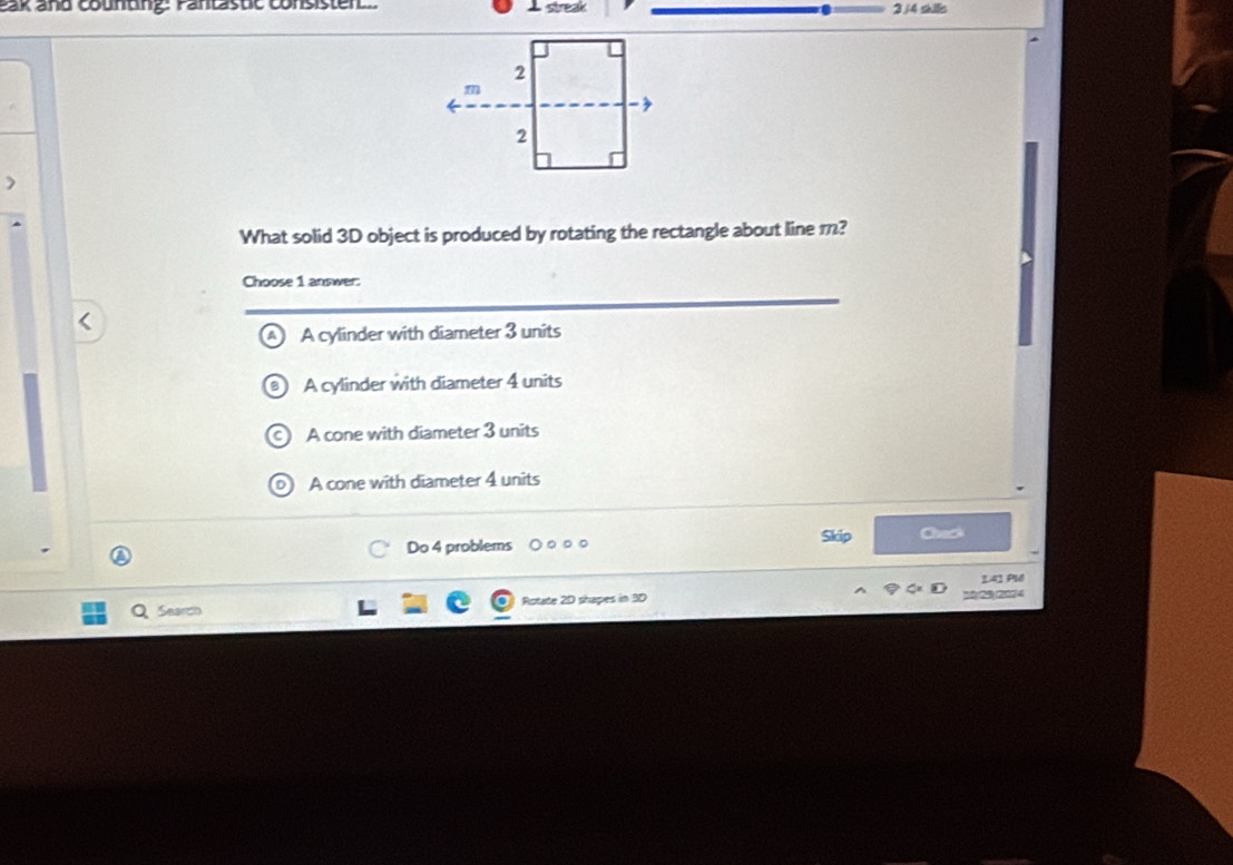eak and counting: Fantastic consisten. ⊥ streak 3./4 shills
What solid 3D object is produced by rotating the rectangle about line m?
Choose 1 answer:
A cylinder with diameter 3 units
A cylinder with diameter 4 units
A cone with diameter 3 units
A cone with diameter 4 units
Do 4 problems 。。 Chesk
Search Rotate 2D shapes in 3D 141 Pl 212074