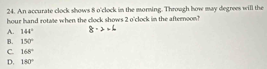 An accurate clock shows 8 o' clock in the morning. Through how may degrees will the
hour hand rotate when the clock shows 2 o'clock in the afternoon?
A. 144°
B. 150°
C. 168°
D. 180°