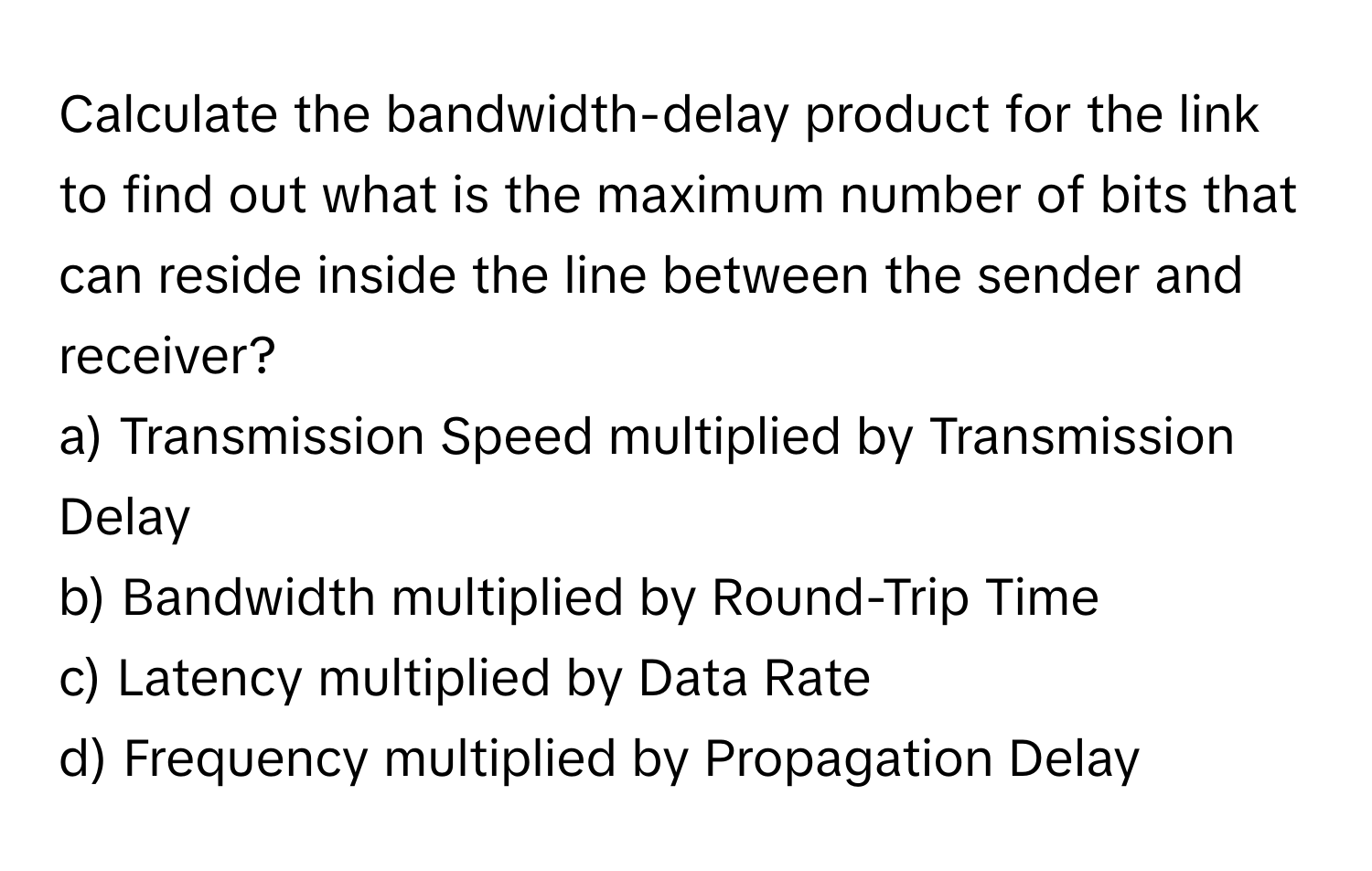 Calculate the bandwidth-delay product for the link to find out what is the maximum number of bits that can reside inside the line between the sender and receiver?

a) Transmission Speed multiplied by Transmission Delay
b) Bandwidth multiplied by Round-Trip Time
c) Latency multiplied by Data Rate
d) Frequency multiplied by Propagation Delay