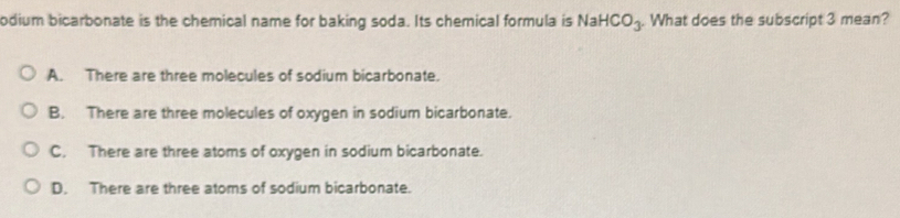 odium bicarbonate is the chemical name for baking soda. Its chemical formula is NaHCO_3. What does the subscript 3 mean?
A. There are three molecules of sodium bicarbonate.
B. There are three molecules of oxygen in sodium bicarbonate.
C. There are three atoms of oxygen in sodium bicarbonate.
D. There are three atoms of sodium bicarbonate.