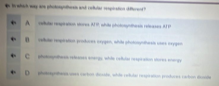 in which way are photosynthesis and cellular respiration different ?
cellular respiration stores ATP, while photosynthesis releases ATP
cellular respiration produces oxygen, while photosynthesis uses oxygen
phetosynthesis releases energy, while cellular respiration stores energy
phetesynthesis uses carbon dioxide, while cellular respiration produces carbon dioxide